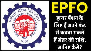 EPFO हायर पेंशन के लिए हैं अपने फंड से कटवा सकते हैं अंतर की राशि, जानिए कैसे?